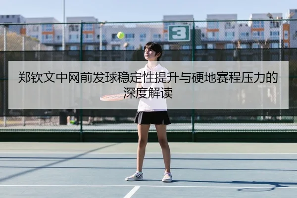 郑钦文中网前发球稳定性提升与硬地赛程压力的深度解读